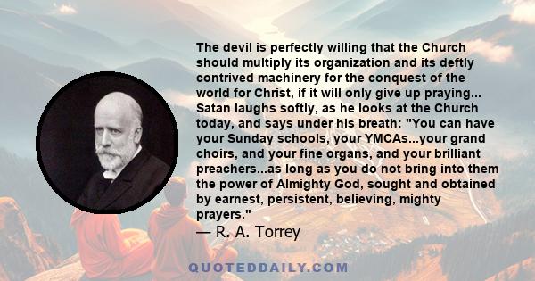 The devil is perfectly willing that the Church should multiply its organization and its deftly contrived machinery for the conquest of the world for Christ, if it will only give up praying... Satan laughs softly, as he