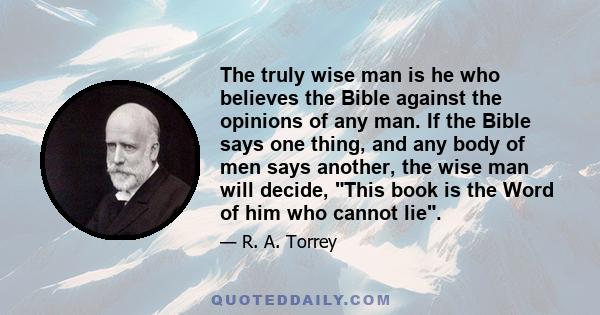 The truly wise man is he who believes the Bible against the opinions of any man. If the Bible says one thing, and any body of men says another, the wise man will decide, This book is the Word of him who cannot lie.