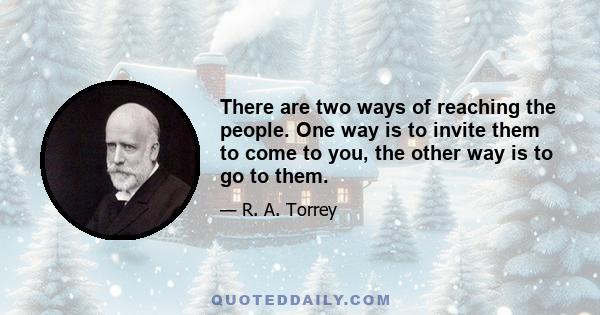 There are two ways of reaching the people. One way is to invite them to come to you, the other way is to go to them.