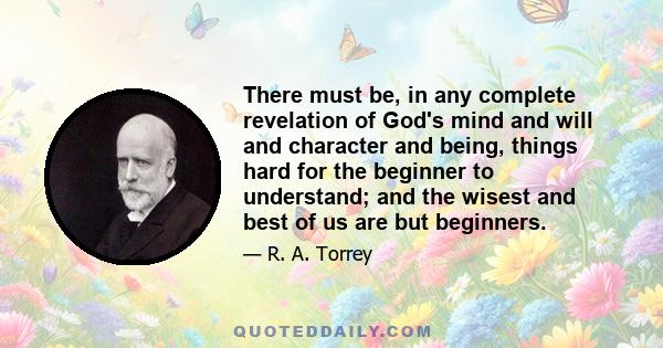 There must be, in any complete revelation of God's mind and will and character and being, things hard for the beginner to understand; and the wisest and best of us are but beginners.