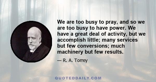 We are too busy to pray, and so we are too busy to have power. We have a great deal of activity, but we accomplish little; many services but few conversions; much machinery but few results.