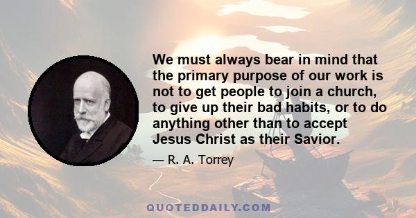 We must always bear in mind that the primary purpose of our work is not to get people to join a church, to give up their bad habits, or to do anything other than to accept Jesus Christ as their Savior.