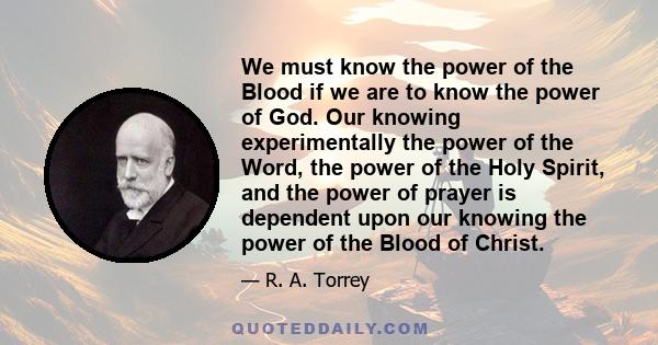 We must know the power of the Blood if we are to know the power of God. Our knowing experimentally the power of the Word, the power of the Holy Spirit, and the power of prayer is dependent upon our knowing the power of