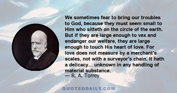 We sometimes fear to bring our troubles to God, because they must seem small to Him who sitteth on the circle of the earth. But if they are large enough to vex and endanger our welfare, they are large enough to touch