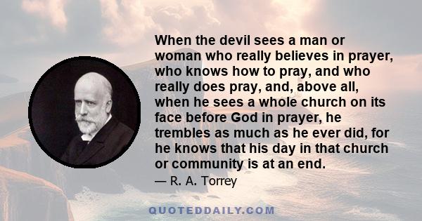 When the devil sees a man or woman who really believes in prayer, who knows how to pray, and who really does pray, and, above all, when he sees a whole church on its face before God in prayer, he trembles as much as he