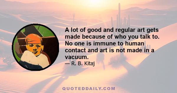 A lot of good and regular art gets made because of who you talk to. No one is immune to human contact and art is not made in a vacuum.