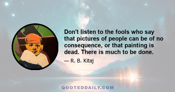 Don't listen to the fools who say that pictures of people can be of no consequence, or that painting is dead. There is much to be done.