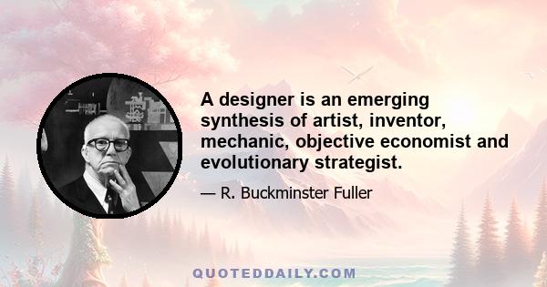 A designer is an emerging synthesis of artist, inventor, mechanic, objective economist and evolutionary strategist.