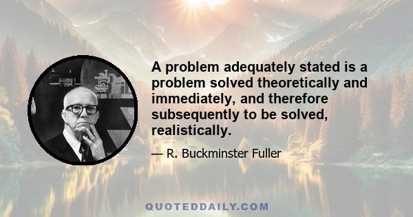 A problem adequately stated is a problem solved theoretically and immediately, and therefore subsequently to be solved, realistically.