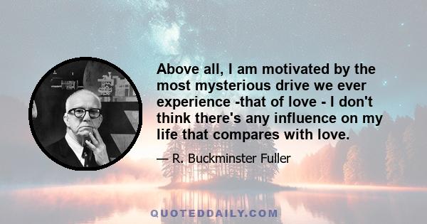 Above all, I am motivated by the most mysterious drive we ever experience -that of love - I don't think there's any influence on my life that compares with love.