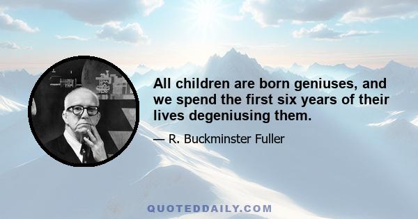 All children are born geniuses, and we spend the first six years of their lives degeniusing them.