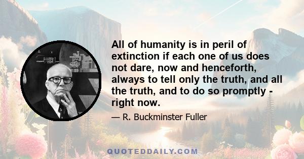 All of humanity is in peril of extinction if each one of us does not dare, now and henceforth, always to tell only the truth, and all the truth, and to do so promptly - right now.