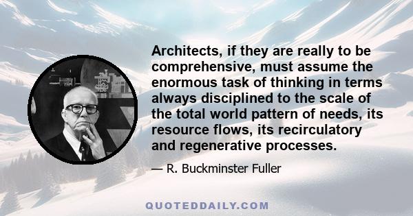 Architects, if they are really to be comprehensive, must assume the enormous task of thinking in terms always disciplined to the scale of the total world pattern of needs, its resource flows, its recirculatory and