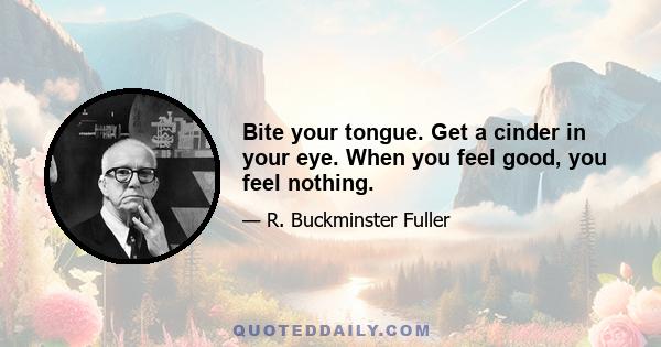 Bite your tongue. Get a cinder in your eye. When you feel good, you feel nothing.