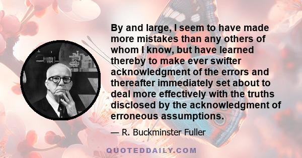 By and large, I seem to have made more mistakes than any others of whom I know, but have learned thereby to make ever swifter acknowledgment of the errors and thereafter immediately set about to deal more effectively