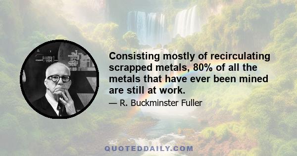 Consisting mostly of recirculating scrapped metals, 80% of all the metals that have ever been mined are still at work.