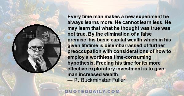 Every time man makes a new experiment he always learns more. He cannot learn less. He may learn that what he thought was true was not true. By the elimination of a false premise, his basic capital wealth which in his