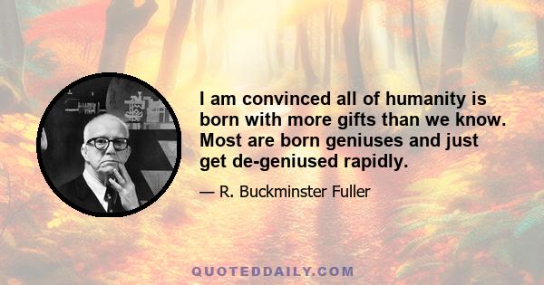 I am convinced all of humanity is born with more gifts than we know. Most are born geniuses and just get de-geniused rapidly.