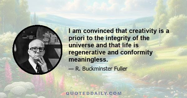 I am convinced that creativity is a priori to the integrity of the universe and that life is regenerative and conformity meaningless.