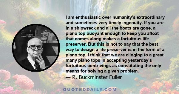 I am enthusiastic over humanity’s extraordinary and sometimes very timely ingenuity. If you are in a shipwreck and all the boats are gone, a piano top buoyant enough to keep you afloat that comes along makes a