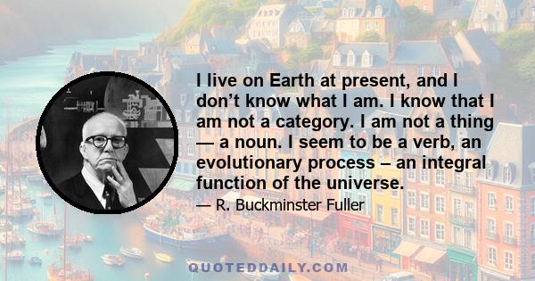 I live on Earth at present, and I don’t know what I am. I know that I am not a category. I am not a thing — a noun. I seem to be a verb, an evolutionary process – an integral function of the universe.