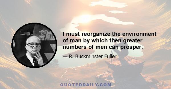 I must reorganize the environment of man by which then greater numbers of men can prosper.