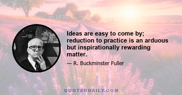 Ideas are easy to come by; reduction to practice is an arduous but inspirationally rewarding matter.