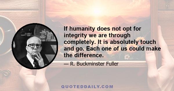 If humanity does not opt for integrity we are through completely. It is absolutely touch and go. Each one of us could make the difference.