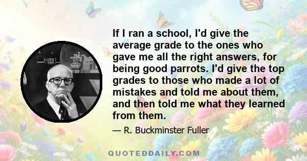 If I ran a school, I'd give the average grade to the ones who gave me all the right answers, for being good parrots. I'd give the top grades to those who made a lot of mistakes and told me about them, and then told me