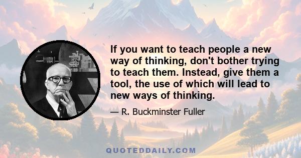 If you want to teach people a new way of thinking, don't bother trying to teach them. Instead, give them a tool, the use of which will lead to new ways of thinking.