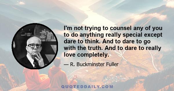 I'm not trying to counsel any of you to do anything really special except dare to think. And to dare to go with the truth. And to dare to really love completely.