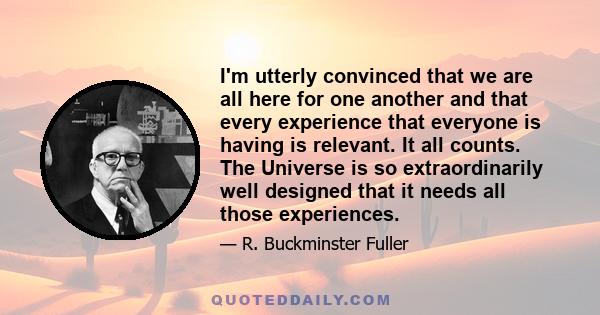 I'm utterly convinced that we are all here for one another and that every experience that everyone is having is relevant. It all counts. The Universe is so extraordinarily well designed that it needs all those