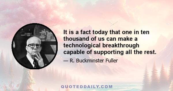 It is a fact today that one in ten thousand of us can make a technological breakthrough capable of supporting all the rest.