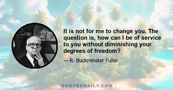 It is not for me to change you. The question is, how can I be of service to you without diminishing your degrees of freedom?