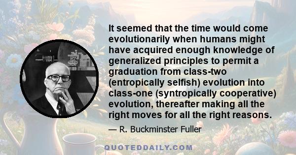 It seemed that the time would come evolutionarily when humans might have acquired enough knowledge of generalized principles to permit a graduation from class-two (entropically selfish) evolution into class-one