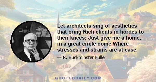 Let architects sing of aesthetics that bring Rich clients in hordes to their knees; Just give me a home, in a great circle dome Where stresses and strains are at ease.