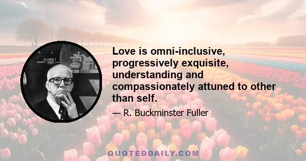 Love is omni-inclusive, progressively exquisite, understanding and compassionately attuned to other than self.