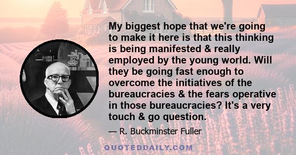 My biggest hope that we're going to make it here is that this thinking is being manifested & really employed by the young world. Will they be going fast enough to overcome the initiatives of the bureaucracies & the