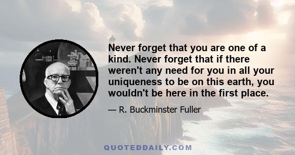 Never forget that you are one of a kind. Never forget that if there weren't any need for you in all your uniqueness to be on this earth, you wouldn't be here in the first place.