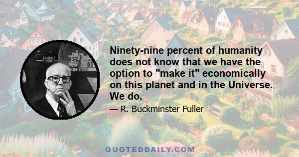 Ninety-nine percent of humanity does not know that we have the option to make it economically on this planet and in the Universe. We do.