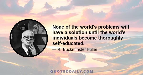 None of the world's problems will have a solution until the world's individuals become thoroughly self-educated.