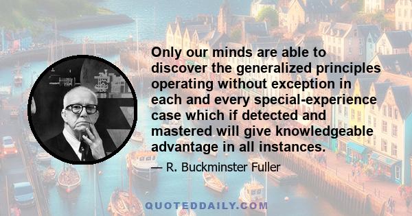 Only our minds are able to discover the generalized principles operating without exception in each and every special-experience case which if detected and mastered will give knowledgeable advantage in all instances.