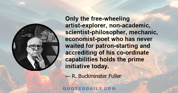 Only the free-wheeling artist-explorer, non-academic, scientist-philosopher, mechanic, economist-poet who has never waited for patron-starting and accrediting of his co-ordinate capabilities holds the prime initiative