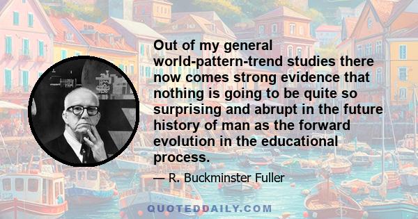 Out of my general world-pattern-trend studies there now comes strong evidence that nothing is going to be quite so surprising and abrupt in the future history of man as the forward evolution in the educational process.