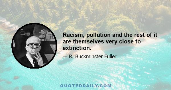 Racism, pollution and the rest of it are themselves very close to extinction.