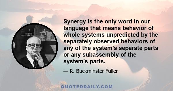 Synergy is the only word in our language that means behavior of whole systems unpredicted by the separately observed behaviors of any of the system's separate parts or any subassembly of the system's parts.