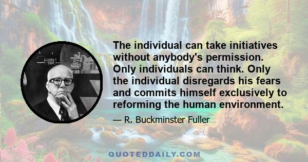 The individual can take initiatives without anybody's permission. Only individuals can think. Only the individual disregards his fears and commits himself exclusively to reforming the human environment.