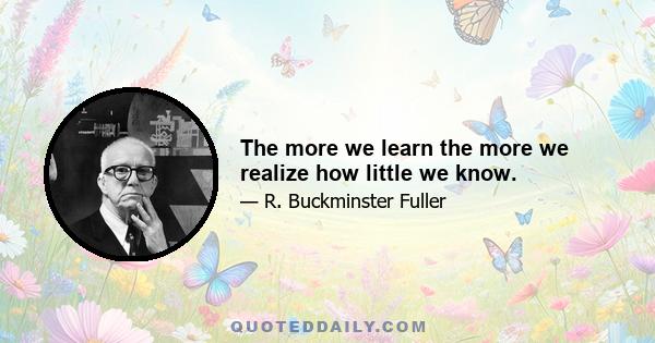 The more we learn the more we realize how little we know.