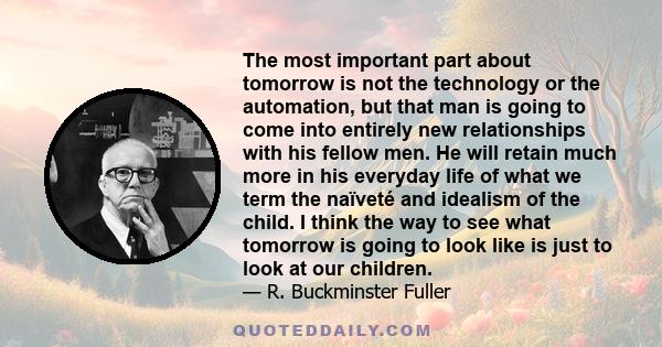 The most important part about tomorrow is not the technology or the automation, but that man is going to come into entirely new relationships with his fellow men. He will retain much more in his everyday life of what we 