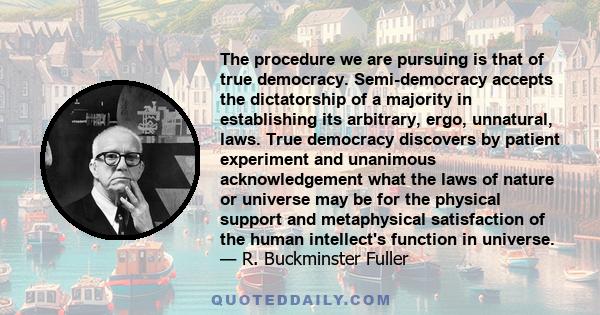 The procedure we are pursuing is that of true democracy. Semi-democracy accepts the dictatorship of a majority in establishing its arbitrary, ergo, unnatural, laws. True democracy discovers by patient experiment and